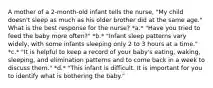 A mother of a 2-month-old infant tells the nurse, "My child doesn't sleep as much as his older brother did at the same age." What is the best response for the nurse? *a.* "Have you tried to feed the baby more often?" *b.* "Infant sleep patterns vary widely, with some infants sleeping only 2 to 3 hours at a time." *c.* "It is helpful to keep a record of your baby's eating, waking, sleeping, and elimination patterns and to come back in a week to discuss them." *d.* "This infant is difficult. It is important for you to identify what is bothering the baby."