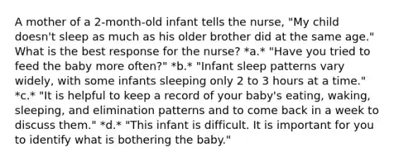 A mother of a 2-month-old infant tells the nurse, "My child doesn't sleep as much as his older brother did at the same age." What is the best response for the nurse? *a.* "Have you tried to feed the baby more often?" *b.* "Infant sleep patterns vary widely, with some infants sleeping only 2 to 3 hours at a time." *c.* "It is helpful to keep a record of your baby's eating, waking, sleeping, and elimination patterns and to come back in a week to discuss them." *d.* "This infant is difficult. It is important for you to identify what is bothering the baby."