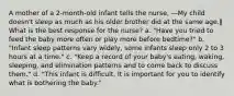 A mother of a 2-month-old infant tells the nurse, ―My child doesn't sleep as much as his older brother did at the same age.‖ What is the best response for the nurse? a. "Have you tried to feed the baby more often or play more before bedtime?" b. "Infant sleep patterns vary widely, some infants sleep only 2 to 3 hours at a time." c. "Keep a record of your baby's eating, waking, sleeping, and elimination patterns and to come back to discuss them." d. "This infant is difficult. It is important for you to identify what is bothering the baby."