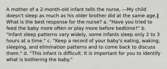 A mother of a 2-month-old infant tells the nurse, ―My child doesn't sleep as much as his older brother did at the same age.‖ What is the best response for the nurse? a. "Have you tried to feed the baby more often or play more before bedtime?" b. "Infant sleep patterns vary widely, some infants sleep only 2 to 3 hours at a time." c. "Keep a record of your baby's eating, waking, sleeping, and elimination patterns and to come back to discuss them." d. "This infant is difficult. It is important for you to identify what is bothering the baby."