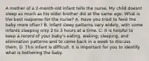 A mother of a 2-month-old infant tells the nurse, My child doesnt sleep as much as his older brother did at the same age. What is the best response for the nurse? A. Have you tried to feed the baby more often? B. Infant sleep patterns vary widely, with some infants sleeping only 2 to 3 hours at a time. C. It is helpful to keep a record of your baby's eating, waking, sleeping, and elimination patterns and to come back in a week to discuss them. D. This infant is difficult. It is important for you to identify what is bothering the baby.