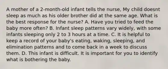 A mother of a 2-month-old infant tells the nurse, My child doesnt sleep as much as his older brother did at the same age. What is the best response for the nurse? A. Have you tried to feed the baby more often? B. Infant sleep patterns vary widely, with some infants sleeping only 2 to 3 hours at a time. C. It is helpful to keep a record of your baby's eating, waking, sleeping, and elimination patterns and to come back in a week to discuss them. D. This infant is difficult. It is important for you to identify what is bothering the baby.