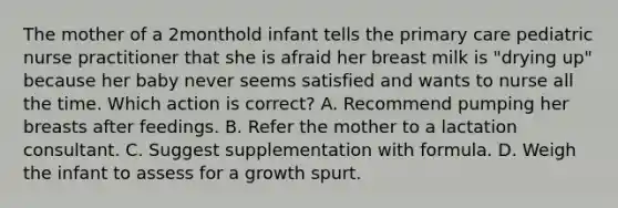 The mother of a 2monthold infant tells the primary care pediatric nurse practitioner that she is afraid her breast milk is "drying up" because her baby never seems satisfied and wants to nurse all the time. Which action is correct? A. Recommend pumping her breasts after feedings. B. Refer the mother to a lactation consultant. C. Suggest supplementation with formula. D. Weigh the infant to assess for a growth spurt.