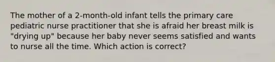 The mother of a 2-month-old infant tells the primary care pediatric nurse practitioner that she is afraid her breast milk is "drying up" because her baby never seems satisfied and wants to nurse all the time. Which action is correct?