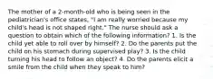 The mother of a 2-month-old who is being seen in the pediatrician's office states, "I am really worried because my child's head is not shaped right." The nurse should ask a question to obtain which of the following information? 1. Is the child yet able to roll over by himself? 2. Do the parents put the child on his stomach during supervised play? 3. Is the child turning his head to follow an object? 4. Do the parents elicit a smile from the child when they speak to him?