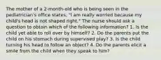 The mother of a 2-month-old who is being seen in the pediatrician's office states, "l am really worried because my child's head is not shaped right." The nurse should ask a question to obtain which of the following information? 1. Is the child yet able to roll over by himself? 2. Do the parents put the child on his stomach during supervised play? 3. Is the child turning his head to follow an object? 4. Do the parents elicit a smile from the child when they speak to him?