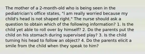 The mother of a 2-month-old who is being seen in the pediatrician's office states, "l am really worried because my child's head is not shaped right." The nurse should ask a question to obtain which of the following information? 1. Is the child yet able to roll over by himself? 2. Do the parents put the child on his stomach during supervised play? 3. Is the child turning his head to follow an object? 4. Do the parents elicit a smile from the child when they speak to him?