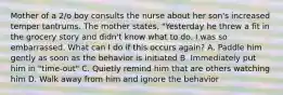 Mother of a 2/o boy consults the nurse about her son's increased temper tantrums. The mother states, "Yesterday he threw a fit in the grocery story and didn't know what to do. I was so embarrassed. What can I do if this occurs again? A. Paddle him gently as soon as the behavior is initiated B. Immediately put him in "time-out" C. Quietly remind him that are others watching him D. Walk away from him and ignore the behavior