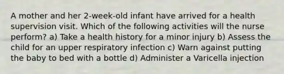 A mother and her 2-week-old infant have arrived for a health supervision visit. Which of the following activities will the nurse perform? a) Take a health history for a minor injury b) Assess the child for an upper respiratory infection c) Warn against putting the baby to bed with a bottle d) Administer a Varicella injection