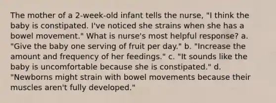 The mother of a 2-week-old infant tells the nurse, "I think the baby is constipated. I've noticed she strains when she has a bowel movement." What is nurse's most helpful response? a. "Give the baby one serving of fruit per day." b. "Increase the amount and frequency of her feedings." c. "It sounds like the baby is uncomfortable because she is constipated." d. "Newborns might strain with bowel movements because their muscles aren't fully developed."