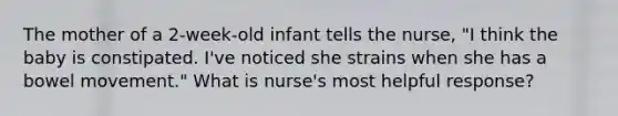 The mother of a 2-week-old infant tells the nurse, "I think the baby is constipated. I've noticed she strains when she has a bowel movement." What is nurse's most helpful response?