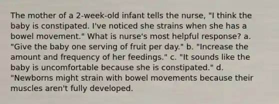 The mother of a 2-week-old infant tells the nurse, "I think the baby is constipated. I've noticed she strains when she has a bowel movement." What is nurse's most helpful response? a. "Give the baby one serving of fruit per day." b. "Increase the amount and frequency of her feedings." c. "It sounds like the baby is uncomfortable because she is constipated." d. "Newborns might strain with bowel movements because their muscles aren't fully developed.