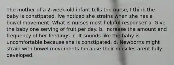 The mother of a 2-week-old infant tells the nurse, I think the baby is constipated. Ive noticed she strains when she has a bowel movement. What is nurses most helpful response? a. Give the baby one serving of fruit per day. b. Increase the amount and frequency of her feedings. c. It sounds like the baby is uncomfortable because she is constipated. d. Newborns might strain with bowel movements because their muscles arent fully developed.