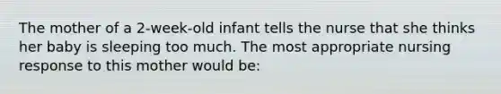 The mother of a 2-week-old infant tells the nurse that she thinks her baby is sleeping too much. The most appropriate nursing response to this mother would be: