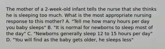 The mother of a 2-week-old infant tells the nurse that she thinks he is sleeping too much. What is the most appropriate nursing response to this mother? A. "Tell me how many hours per day you baby sleeps" B. "It is normal for newborns to sleep most of the day" C. "Newborns generally sleep 12 to 15 hours per day" D. "You will find as the baby gets older, he sleeps less"