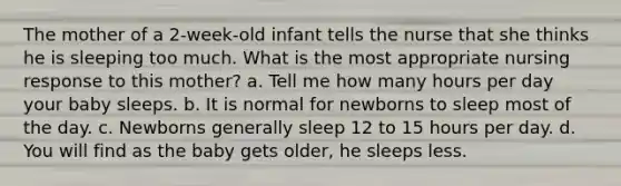 The mother of a 2-week-old infant tells the nurse that she thinks he is sleeping too much. What is the most appropriate nursing response to this mother? a. Tell me how many hours per day your baby sleeps. b. It is normal for newborns to sleep most of the day. c. Newborns generally sleep 12 to 15 hours per day. d. You will find as the baby gets older, he sleeps less.