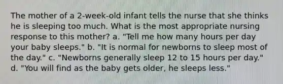 The mother of a 2-week-old infant tells the nurse that she thinks he is sleeping too much. What is the most appropriate nursing response to this mother? a. "Tell me how many hours per day your baby sleeps." b. "It is normal for newborns to sleep most of the day." c. "Newborns generally sleep 12 to 15 hours per day." d. "You will find as the baby gets older, he sleeps less."