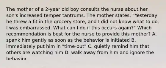 The mother of a 2-year old boy consults the nurse about her son's increased temper tantrums. The mother states, "Yesterday he threw a fit in the grocery store, and I did not know what to do. I was embarrassed. What can I do if this occurs again?" Which recommendation is best for the nurse to provide this mother? A. spank him gently as soon as the behavior is initiated B. immediately put him in "time-out" C. quietly remind him that others are watching him D. walk away from him and ignore the behavior