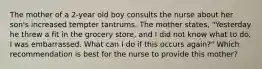 The mother of a 2-year old boy consults the nurse about her son's increased tempter tantrums. The mother states, "Yesterday he threw a fit in the grocery store, and I did not know what to do. I was embarrassed. What can I do if this occurs again?" Which recommendation is best for the nurse to provide this mother?