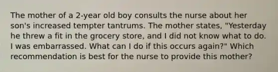 The mother of a 2-year old boy consults the nurse about her son's increased tempter tantrums. The mother states, "Yesterday he threw a fit in the grocery store, and I did not know what to do. I was embarrassed. What can I do if this occurs again?" Which recommendation is best for the nurse to provide this mother?