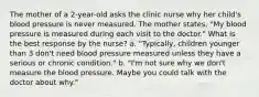 The mother of a 2-year-old asks the clinic nurse why her child's blood pressure is never measured. The mother states, "My blood pressure is measured during each visit to the doctor." What is the best response by the nurse? a. "Typically, children younger than 3 don't need blood pressure measured unless they have a serious or chronic condition." b. "I'm not sure why we don't measure the blood pressure. Maybe you could talk with the doctor about why."