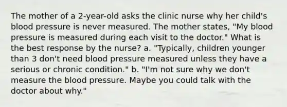 The mother of a 2-year-old asks the clinic nurse why her child's blood pressure is never measured. The mother states, "My blood pressure is measured during each visit to the doctor." What is the best response by the nurse? a. "Typically, children younger than 3 don't need blood pressure measured unless they have a serious or chronic condition." b. "I'm not sure why we don't measure the blood pressure. Maybe you could talk with the doctor about why."