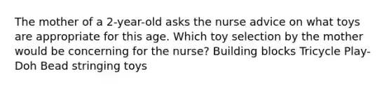 The mother of a 2-year-old asks the nurse advice on what toys are appropriate for this age. Which toy selection by the mother would be concerning for the nurse? Building blocks Tricycle Play-Doh Bead stringing toys