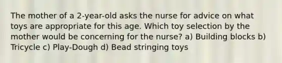 The mother of a 2-year-old asks the nurse for advice on what toys are appropriate for this age. Which toy selection by the mother would be concerning for the nurse? a) Building blocks b) Tricycle c) Play-Dough d) Bead stringing toys