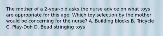 The mother of a 2-year-old asks the nurse advice on what toys are appropriate for this age. Which toy selection by the mother would be concerning for the nurse? A. Building blocks B. Tricycle C. Play-Doh D. Bead stringing toys