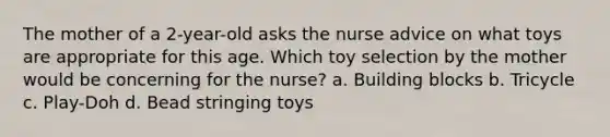 The mother of a 2-year-old asks the nurse advice on what toys are appropriate for this age. Which toy selection by the mother would be concerning for the nurse? a. Building blocks b. Tricycle c. Play-Doh d. Bead stringing toys