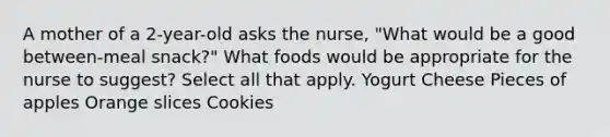 A mother of a 2-year-old asks the nurse, "What would be a good between-meal snack?" What foods would be appropriate for the nurse to suggest? Select all that apply. Yogurt Cheese Pieces of apples Orange slices Cookies