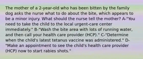 The mother of a 2-year-old who has been bitten by the family dog asks the nurse what to do about the bite, which appears to be a minor injury. What should the nurse tell the mother? A-"You need to take the child to the local urgent-care center immediately." B-"Wash the bite area with lots of running water, and then call your health care provider (HCP)." C-"Determine when the child's latest tetanus vaccine was administered." D-"Make an appointment to see the child's health care provider (HCP) now to start rabies shots."