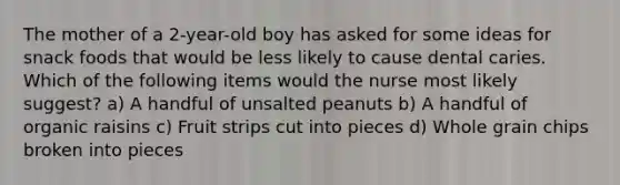 The mother of a 2-year-old boy has asked for some ideas for snack foods that would be less likely to cause dental caries. Which of the following items would the nurse most likely suggest? a) A handful of unsalted peanuts b) A handful of organic raisins c) Fruit strips cut into pieces d) Whole grain chips broken into pieces