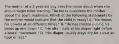 The mother of a 2-year-old boy asks the nurse about when she should begin toilet training. The nurse questions the mother about the boy's readiness. Which of the following statements by the mother would indicate that the child is ready? A. "He moves his bowels at all different times." B. "He has trouble pulling his pants up and down." C. "He often pulls at his diaper right before a bowel movement." D. "His diaper usually stays dry for about an hour or less."