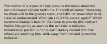 The mother of a 2-year-old boy consults the nurse about her son's increased temper tantrums. The mother states, "Yesterday he threw a fit in the grocery store, and I did not know what to do. I was so embarrassed. What can I do if this occurs again?" Which recommendation is best for the nurse to provide this mother? Paddle him gently as soon as the behavior is initiated. Immediately put him in "time-out." Quietly remind him that others are watching him. Walk away from him and ignore the behavior.