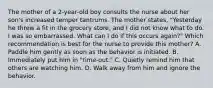 The mother of a 2-year-old boy consults the nurse about her son's increased temper tantrums. The mother states, "Yesterday he threw a fit in the grocery store, and I did not know what to do. I was so embarrassed. What can I do if this occurs again?" Which recommendation is best for the nurse to provide this mother? A. Paddle him gently as soon as the behavior is initiated. B. Immediately put him in "time-out." C. Quietly remind him that others are watching him. D. Walk away from him and ignore the behavior.