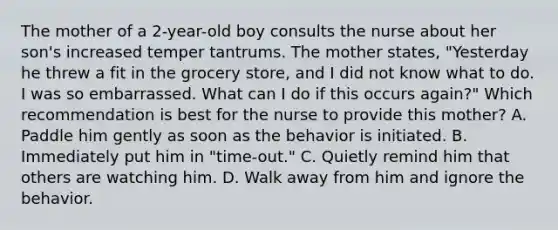 The mother of a 2-year-old boy consults the nurse about her son's increased temper tantrums. The mother states, "Yesterday he threw a fit in the grocery store, and I did not know what to do. I was so embarrassed. What can I do if this occurs again?" Which recommendation is best for the nurse to provide this mother? A. Paddle him gently as soon as the behavior is initiated. B. Immediately put him in "time-out." C. Quietly remind him that others are watching him. D. Walk away from him and ignore the behavior.