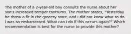 The mother of a 2-year-old boy consults the nurse about her son's increased temper tantrums. The mother states, "Yesterday he threw a fit in the grocery store, and I did not know what to do. I was so embarrassed. What can I do if this occurs again?" Which recommendation is best for the nurse to provide this mother?