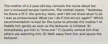 The mother of a 2-year-old boy consults the nurse about her son's increased temper tantrums. The mother states, "Yesterday he threw a fit in the grocery store, and I did not know what to do. I was so embarrassed. What can I do if this occurs again?" Which recommendation is best for the nurse to provide this mother? A) Paddle him gently as soon as the behavior is initiated. B) Immediately put him in "time-out." C) Quietly remind him that others are watching him. D) Walk away from him and ignore the behavior.