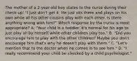 The mother of a 2-year-old boy states to the nurse during their check-up: "I just don't get it. He just sits there and plays on his own while all his other cousins play with each other. Is there anything wrong with him?" Which response by the nurse is most appropriate? A. "Your child is a toddler. It's normal for his age to just play all by himself while other children play too." B. "Did you encourage him to play with the other children? Maybe you don't encourage him that's why he doesn't play with them." C. "Let's mention that to the doctor when he comes in to see him." D. "I really recommend your child be checked by a child psychologist."