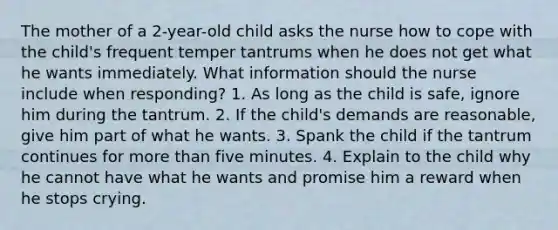 The mother of a 2-year-old child asks the nurse how to cope with the child's frequent temper tantrums when he does not get what he wants immediately. What information should the nurse include when responding? 1. As long as the child is safe, ignore him during the tantrum. 2. If the child's demands are reasonable, give him part of what he wants. 3. Spank the child if the tantrum continues for more than five minutes. 4. Explain to the child why he cannot have what he wants and promise him a reward when he stops crying.