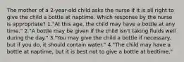 The mother of a 2-year-old child asks the nurse if it is all right to give the child a bottle at naptime. Which response by the nurse is appropriate? 1."At this age, the child may have a bottle at any time." 2."A bottle may be given if the child isn't taking fluids well during the day." 3."You may give the child a bottle if necessary, but if you do, it should contain water." 4."The child may have a bottle at naptime, but it is best not to give a bottle at bedtime."