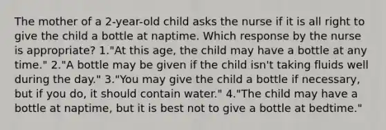 The mother of a 2-year-old child asks the nurse if it is all right to give the child a bottle at naptime. Which response by the nurse is appropriate? 1."At this age, the child may have a bottle at any time." 2."A bottle may be given if the child isn't taking fluids well during the day." 3."You may give the child a bottle if necessary, but if you do, it should contain water." 4."The child may have a bottle at naptime, but it is best not to give a bottle at bedtime."