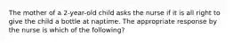 The mother of a 2-year-old child asks the nurse if it is all right to give the child a bottle at naptime. The appropriate response by the nurse is which of the following?