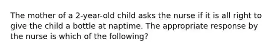 The mother of a 2-year-old child asks the nurse if it is all right to give the child a bottle at naptime. The appropriate response by the nurse is which of the following?