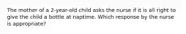 The mother of a 2-year-old child asks the nurse if it is all right to give the child a bottle at naptime. Which response by the nurse is appropriate?