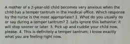 A mother of a 2-year-old child becomes very anxious when the child has a temper tantrum in the medical office. Which response by the nurse is the most appropriate? 1. What do you usually do or say during a temper tantrum? 2. Lets ignore this behavior; it will stop sooner or later. 3. Pick up and cuddle your child now, please. 4. This is definitely a temper tantrum; I know exactly what you are feeling right now.