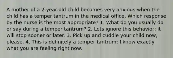 A mother of a 2-year-old child becomes very anxious when the child has a temper tantrum in the medical office. Which response by the nurse is the most appropriate? 1. What do you usually do or say during a temper tantrum? 2. Lets ignore this behavior; it will stop sooner or later. 3. Pick up and cuddle your child now, please. 4. This is definitely a temper tantrum; I know exactly what you are feeling right now.