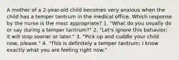 A mother of a 2-year-old child becomes very anxious when the child has a temper tantrum in the medical office. Which response by the nurse is the most appropriate? 1. "What do you usually do or say during a temper tantrum?" 2. "Let's ignore this behavior; it will stop sooner or later." 3. "Pick up and cuddle your child now, please." 4. "This is definitely a temper tantrum; I know exactly what you are feeling right now."