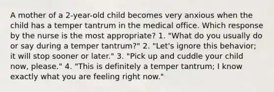 A mother of a 2-year-old child becomes very anxious when the child has a temper tantrum in the medical office. Which response by the nurse is the most appropriate? 1. "What do you usually do or say during a temper tantrum?" 2. "Let's ignore this behavior; it will stop sooner or later." 3. "Pick up and cuddle your child now, please." 4. "This is definitely a temper tantrum; I know exactly what you are feeling right now."